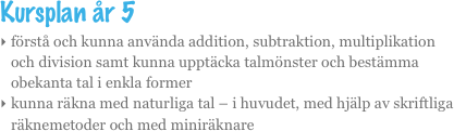 Kursplan år 5
förstå och kunna använda addition, subtraktion, multiplikation och division samt kunna upptäcka talmönster och bestämma obekanta tal i enkla former
kunna räkna med naturliga tal – i huvudet, med hjälp av skriftliga räknemetoder och med miniräknare